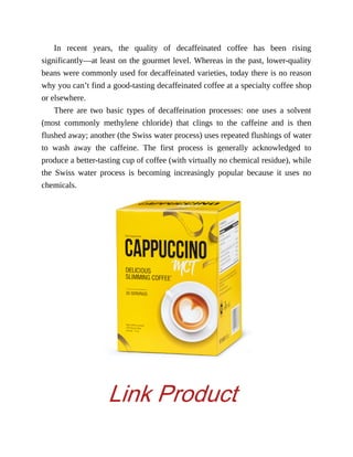 In	 recent	 years,	 the	 quality	 of	 decaffeinated	 coffee	 has	 been	 rising
significantly—at	least	on	the	gourmet	level.	Whereas	in	the	past,	lower-quality
beans	were	commonly	used	for	decaffeinated	varieties,	today	there	is	no	reason
why	you	can’t	find	a	good-tasting	decaffeinated	coffee	at	a	specialty	coffee	shop
or	elsewhere.
There	 are	 two	 basic	 types	 of	 decaffeination	 processes:	 one	 uses	 a	 solvent
(most	 commonly	 methylene	 chloride)	 that	 clings	 to	 the	 caffeine	 and	 is	 then
flushed	away;	another	(the	Swiss	water	process)	uses	repeated	flushings	of	water
to	 wash	 away	 the	 caffeine.	 The	 first	 process	 is	 generally	 acknowledged	 to
produce	a	better-tasting	cup	of	coffee	(with	virtually	no	chemical	residue),	while
the	 Swiss	 water	 process	 is	 becoming	 increasingly	 popular	 because	 it	 uses	 no
chemicals.
Link Product
 
