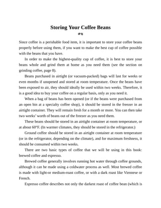 Storing	Your	Coffee	Beans
Since	coffee	is	a	perishable	food	item,	it	is	important	to	store	your	coffee	beans
properly	before	using	them,	if	you	want	to	make	the	best	cup	of	coffee	possible
with	the	beans	that	you	have.
In	order	to	make	the	highest-quality	cup	of	coffee,	it	is	best	to	store	your
beans	 whole	 and	 grind	 them	 at	 home	 as	 you	 need	 them	 (see	 the	 section	 on
grinding	coffee,	page	8).
Beans	purchased	in	airtight	(or	vacuum-packed)	bags	will	last	for	weeks	or
even	months	if	unopened	and	stored	at	room	temperature.	Once	the	beans	have
been	exposed	to	air,	they	should	ideally	be	used	within	two	weeks.	Therefore,	it
is	a	good	idea	to	buy	your	coffee	on	a	regular	basis,	only	as	you	need	it.
When	a	bag	of	beans	has	been	opened	(or	if	the	beans	were	purchased	from
an	open	bin	at	a	specialty	coffee	shop),	it	should	be	stored	in	the	freezer	in	an
airtight	container.	They	will	remain	fresh	for	a	month	or	more.	You	can	then	take
two	weeks’	worth	of	beans	out	of	the	freezer	as	you	need	them.
These	beans	should	be	stored	in	an	airtight	container	at	room	temperature,	or
at	about	60°F.	(In	warmer	climates,	they	should	be	stored	in	the	refrigerator.)
Ground	coffee	should	be	stored	in	an	airtight	container	at	room	temperature
(or	in	the	refrigerator,	depending	on	the	climate),	and	for	maximum	freshness,	it
should	be	consumed	within	two	weeks.
There	 are	 two	 basic	 types	 of	 coffee	 that	 we	 will	 be	 using	 in	 this	 book:
brewed	coffee	and	espresso.
Brewed	coffee	generally	involves	running	hot	water	through	coffee	grounds,
although	it	can	be	made	using	a	coldwater	process	as	well.	Most	brewed	coffee
is	made	with	light-or	medium-roast	coffee,	or	with	a	dark	roast	like	Viennese	or
French.
Espresso	coffee	describes	not	only	the	darkest	roast	of	coffee	bean	(which	is
 