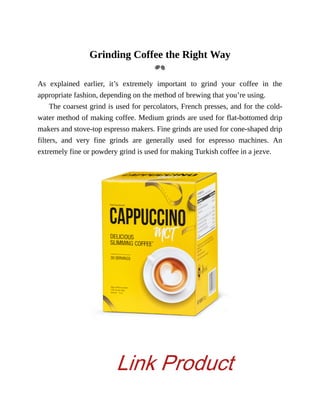 Grinding	Coffee	the	Right	Way
As	 explained	 earlier,	 it’s	 extremely	 important	 to	 grind	 your	 coffee	 in	 the
appropriate	fashion,	depending	on	the	method	of	brewing	that	you’re	using.
The	coarsest	grind	is	used	for	percolators,	French	presses,	and	for	the	cold-
water	method	of	making	coffee.	Medium	grinds	are	used	for	flat-bottomed	drip
makers	and	stove-top	espresso	makers.	Fine	grinds	are	used	for	cone-shaped	drip
filters,	 and	 very	 fine	 grinds	 are	 generally	 used	 for	 espresso	 machines.	 An
extremely	fine	or	powdery	grind	is	used	for	making	Turkish	coffee	in	a	jezve.
Link Product
 