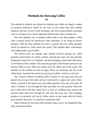 Methods	for	Brewing	Coffee
The	method	or	methods	you	choose	for	making	your	coffee	are	largely	a	matter
of	 personal	 preference,	 based	 on	 the	 taste	 of	 the	 coffee	 that	 each	 method
produces,	the	ease	of	use	of	each	technique,	and	even	certain	esthetic	principles
such	as	wanting	to	use	a	more	traditional	method	rather	than	a	modern	one.
The	 most	 popular	 way	 of	 making	 coffee	 today	 is	 the	 drip	 method—either
with	a	 manual	device	by	heating	the	water	separately,	or	by	using	an	electric
machine.	 With	 the	 drip	 method,	 hot	 water	 is	 poured	 over	 the	 coffee	 grounds,
which	are	placed	in	a	filter	above	the	carafe.	This	method	offers	convenience
and	a	high-quality	cup	of	coffee.
The	 French	 press	 (or	 plunger	 pot)	 method	 involves	 placing	 the	 coffee
grounds	at	the	bottom	of	a	glass	cylinder,	pouring	hot	water	over	the	grounds,
letting	them	steep	for	2	to	4	minutes,	and	then	plunging	a	steel-mesh	filter	down
to	the	bottom	of	the	cylinder.	This	traps	the	grounds	on	the	bottom	and	leaves	the
brewed	coffee	on	top.	Then	you	simply	pour	the	coffee	out	of	the	carafe.	The
benefits	 of	 this	 method	 are	 that	 no	 paper	 filters	 are	 necessary	 and	 all	 of	 the
coffee	beans’	essential	oils	remain	in	your	cup	of	coffee—which	is	a	rich	one.
The	 vacuum	 method	 of	 making	 coffee	 consists	 of	 two	 glass	 pots	 that	 are
placed	one	on	top	of	the	other	and	are	connected	by	a	glass	tube	with	a	filter.
Water	is	placed	in	the	bottom	pot	and	coffee	grounds	in	the	top,	and	when	the
water	is	heated,	it	rises	through	the	tube	and	spills	over	the	grounds.	When	the
pot	is	taken	off	of	the	heat	source	(be	it	a	stove	or	a	tabletop	heat	source),	the
brewed	 coffee	 falls	 back	 through	 the	 tube	 into	 the	 lower	 pot.	 This	 technique
produces	an	extremely	rich	cup	of	coffee	similar	to	that	made	with	the	French
press	method.	However,	it	is	much	less	commonly	used.
Other	methods	for	brewing	coffee	include	using	a	jezve,	the	Neapolitan	flip-
drip,	and	the	percolator.
 