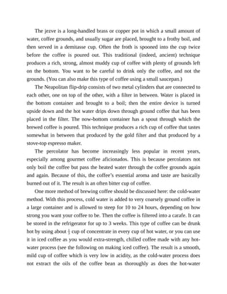 The	jezve	is	a	long-handled	brass	or	copper	pot	in	which	a	small	amount	of
water,	coffee	grounds,	and	usually	sugar	are	placed,	brought	to	a	frothy	boil,	and
then	served	in	a	demitasse	cup.	Often	the	froth	is	spooned	into	the	cup	twice
before	 the	 coffee	 is	 poured	 out.	 This	 traditional	 (indeed,	 ancient)	 technique
produces	a	rich,	strong,	almost	muddy	cup	of	coffee	with	plenty	of	grounds	left
on	 the	 bottom.	 You	 want	 to	 be	 careful	 to	 drink	 only	 the	 coffee,	 and	 not	 the
grounds.	(You	can	also	make	this	type	of	coffee	using	a	small	saucepan.)
The	Neapolitan	flip-drip	consists	of	two	metal	cylinders	that	are	connected	to
each	other,	one	on	top	of	the	other,	with	a	filter	in	between.	Water	is	placed	in
the	 bottom	 container	 and	 brought	 to	 a	 boil;	 then	 the	 entire	 device	 is	 turned
upside	down	and	the	hot	water	drips	down	through	ground	coffee	that	has	been
placed	 in	 the	 filter.	 The	 now-bottom	 container	 has	 a	 spout	 through	 which	 the
brewed	coffee	is	poured.	This	technique	produces	a	rich	cup	of	coffee	that	tastes
somewhat	in	between	that	produced	by	the	gold	filter	and	that	produced	by	a
stove-top	espresso	maker.
The	 percolator	 has	 become	 increasingly	 less	 popular	 in	 recent	 years,
especially	 among	 gourmet	 coffee	 aficionados.	 This	 is	 because	 percolators	 not
only	boil	the	coffee	but	pass	the	heated	water	through	the	coffee	grounds	again
and	again.	Because	of	this,	the	coffee’s	essential	aroma	and	taste	are	basically
burned	out	of	it.	The	result	is	an	often	bitter	cup	of	coffee.
One	more	method	of	brewing	coffee	should	be	discussed	here:	the	cold-water
method.	With	this	process,	cold	water	is	added	to	very	coarsely	ground	coffee	in
a	large	container	and	is	allowed	to	steep	for	10	to	24	hours,	depending	on	how
strong	you	want	your	coffee	to	be.	Then	the	coffee	is	filtered	into	a	carafe.	It	can
be	stored	in	the	refrigerator	for	up	to	3	weeks.	This	type	of	coffee	can	be	drunk
hot	by	using	about	 	cup	of	concentrate	in	every	cup	of	hot	water,	or	you	can	use
it	in	iced	coffee	as	you	would	extra-strength,	chilled	coffee	made	with	any	hot-
water	process	(see	the	following	on	making	iced	coffee).	The	result	is	a	smooth,
mild	cup	of	coffee	which	is	very	low	in	acidity,	as	the	cold-water	process	does
not	 extract	 the	 oils	 of	 the	 coffee	 bean	 as	 thoroughly	 as	 does	 the	 hot-water
 