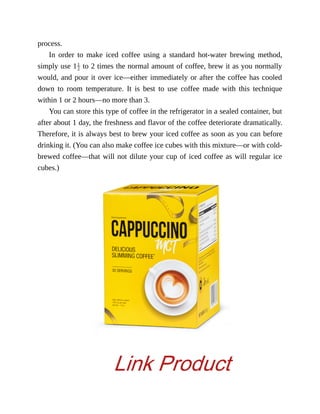 process.
In	 order	 to	 make	 iced	 coffee	 using	 a	 standard	 hot-water	 brewing	 method,
simply	use	1 	to	2	times	the	normal	amount	of	coffee,	brew	it	as	you	normally
would,	and	pour	it	over	ice—either	immediately	or	after	the	coffee	has	cooled
down	 to	 room	 temperature.	 It	 is	 best	 to	 use	 coffee	 made	 with	 this	 technique
within	1	or	2	hours—no	more	than	3.
You	can	store	this	type	of	coffee	in	the	refrigerator	in	a	sealed	container,	but
after	about	1	day,	the	freshness	and	flavor	of	the	coffee	deteriorate	dramatically.
Therefore,	it	is	always	best	to	brew	your	iced	coffee	as	soon	as	you	can	before
drinking	it.	(You	can	also	make	coffee	ice	cubes	with	this	mixture—or	with	cold-
brewed	coffee—that	will	not	dilute	your	cup	of	iced	coffee	as	will	regular	ice
cubes.)
Link Product
 
