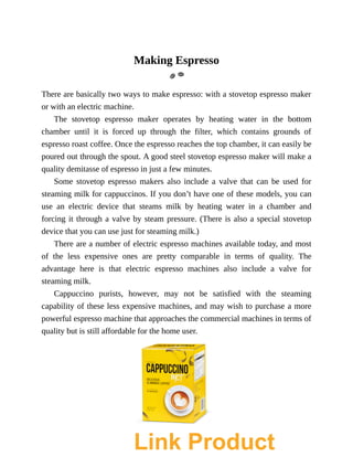 Making	Espresso
There	are	basically	two	ways	to	make	espresso:	with	a	stovetop	espresso	maker
or	with	an	electric	machine.
The	 stovetop	 espresso	 maker	 operates	 by	 heating	 water	 in	 the	 bottom
chamber	 until	 it	 is	 forced	 up	 through	 the	 filter,	 which	 contains	 grounds	 of
espresso	roast	coffee.	Once	the	espresso	reaches	the	top	chamber,	it	can	easily	be
poured	out	through	the	spout.	A	good	steel	stovetop	espresso	maker	will	make	a
quality	demitasse	of	espresso	in	just	a	few	minutes.
Some	 stovetop	 espresso	 makers	 also	 include	 a	 valve	 that	 can	 be	 used	 for
steaming	milk	for	cappuccinos.	If	you	don’t	have	one	of	these	models,	you	can
use	 an	 electric	 device	 that	 steams	 milk	 by	 heating	 water	 in	 a	 chamber	 and
forcing	it	through	a	valve	by	steam	pressure.	(There	is	also	a	special	stovetop
device	that	you	can	use	just	for	steaming	milk.)
There	are	a	number	of	electric	espresso	machines	available	today,	and	most
of	 the	 less	 expensive	 ones	 are	 pretty	 comparable	 in	 terms	 of	 quality.	 The
advantage	 here	 is	 that	 electric	 espresso	 machines	 also	 include	 a	 valve	 for
steaming	milk.
Cappuccino	 purists,	 however,	 may	 not	 be	 satisfied	 with	 the	 steaming
capability	of	these	less	expensive	machines,	and	may	wish	to	purchase	a	more
powerful	espresso	machine	that	approaches	the	commercial	machines	in	terms	of
quality	but	is	still	affordable	for	the	home	user.
Link Product
 