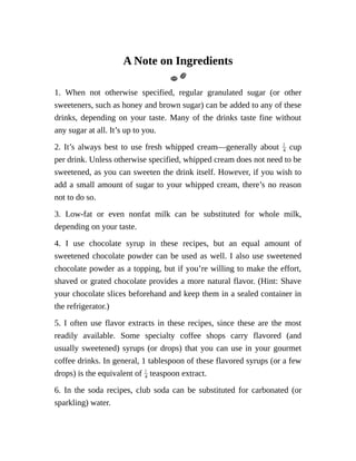 A	Note	on	Ingredients
1.	 When	 not	 otherwise	 specified,	 regular	 granulated	 sugar	 (or	 other
sweeteners,	such	as	honey	and	brown	sugar)	can	be	added	to	any	of	these
drinks,	depending	on	your	taste.	Many	of	the	drinks	taste	fine	without
any	sugar	at	all.	It’s	up	to	you.
2.	It’s	always	best	to	use	fresh	whipped	cream—generally	about	 	cup
per	drink.	Unless	otherwise	specified,	whipped	cream	does	not	need	to	be
sweetened,	as	you	can	sweeten	the	drink	itself.	However,	if	you	wish	to
add	a	small	amount	of	sugar	to	your	whipped	cream,	there’s	no	reason
not	to	do	so.
3.	 Low-fat	 or	 even	 nonfat	 milk	 can	 be	 substituted	 for	 whole	 milk,
depending	on	your	taste.
4.	 I	 use	 chocolate	 syrup	 in	 these	 recipes,	 but	 an	 equal	 amount	 of
sweetened	chocolate	powder	can	be	used	as	well.	I	also	use	sweetened
chocolate	powder	as	a	topping,	but	if	you’re	willing	to	make	the	effort,
shaved	or	grated	chocolate	provides	a	more	natural	flavor.	(Hint:	Shave
your	chocolate	slices	beforehand	and	keep	them	in	a	sealed	container	in
the	refrigerator.)
5.	I	often	use	flavor	extracts	in	these	recipes,	since	these	are	the	most
readily	 available.	 Some	 specialty	 coffee	 shops	 carry	 flavored	 (and
usually	sweetened)	syrups	(or	drops)	that	you	can	use	in	your	gourmet
coffee	drinks.	In	general,	1	tablespoon	of	these	flavored	syrups	(or	a	few
drops)	is	the	equivalent	of	 	teaspoon	extract.
6.	 In	 the	 soda	 recipes,	 club	 soda	 can	 be	 substituted	 for	 carbonated	 (or
sparkling)	water.
 
