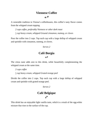 Viennese	Coffee
A	venerable	tradition	in	Vienna’s	coffeehouses,	this	coffee’s	tasty	flavor	comes
from	the	whipped	cream	topping.
2	cups	coffee,	preferably	Viennese	or	other	dark	roast
	cup	heavy	cream,	whipped	Ground	cinnamon,	nutmeg,	or	cloves
Pour	the	coffee	into	2	cups.	Top	each	cup	with	a	large	dollop	of	whipped	cream
and	sprinkle	with	cinnamon,	nutmeg,	or	cloves.
Serves	2
Café	Borgia
The	 citrus	 taste	 adds	 zest	 to	 this	 drink,	 while	 beautifully	 complementing	 the
whipped	cream	at	the	same	time.
2	cups	coffee
	cup	heavy	cream,	whipped	Grated	orange	peel
Divide	 the	 coffee	 into	 2	 cups.	 Top	 each	 cup	 with	 a	 large	 dollop	 of	 whipped
cream	and	sprinkle	with	grated	orange	peel.
Serves	2
Café	Belgique
This	drink	has	an	enjoyable	light	vanilla	taste,	which	is	a	result	of	the	egg-white
mixture	that	rises	to	the	surface	of	the	cup.
 