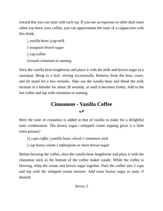 reward	that	you	can	taste	with	each	sip.	If	you	use	an	espresso	or	other	dark	roast
when	you	brew	your	coffee,	you	can	approximate	the	taste	of	a	cappuccino	with
this	drink.
	vanilla	bean	 cup	milk
1	teaspoon	brown	sugar
	cup	coffee
Ground	cinnamon	or	nutmeg
Slice	the	vanilla	bean	lengthwise	and	place	it	with	the	milk	and	brown	sugar	in	a
saucepan.	Bring	to	a	boil,	stirring	occasionally.	Remove	from	the	heat,	cover,
and	let	stand	for	a	few	minutes.	Take	out	the	vanilla	bean	and	blend	the	milk
mixture	in	a	blender	for	about	30	seconds,	or	until	it	becomes	frothy.	Add	to	the
hot	coffee	and	top	with	cinnamon	or	nutmeg.
Cinnamon	-	Vanilla	Coffee
Here	the	taste	of	cinnamon	is	added	to	that	of	vanilla	to	make	for	a	delightful
taste	 combination.	 The	 brown	 sugar—whipped	 cream	 topping	 gives	 it	 a	 little
extra	pizzazz!
1 	cups	coffee	 vanilla	bean,	sliced	1	cinnamon	stick
	cup	heavy	cream	1	tablespoon	or	more	brown	sugar
Before	brewing	the	coffee,	slice	the	vanilla	bean	lengthwise	and	place	it	with	the
cinnamon	 stick	 in	 the	 bottom	 of	 the	 coffee	 maker	 carafe.	 While	 the	 coffee	 is
brewing,	whip	the	cream	and	brown	sugar	together.	Pour	the	coffee	into	2	cups
and	 top	 with	 the	 whipped	 cream	 mixture.	 Add	 extra	 brown	 sugar	 to	 taste,	 if
desired.
Serves	2
 