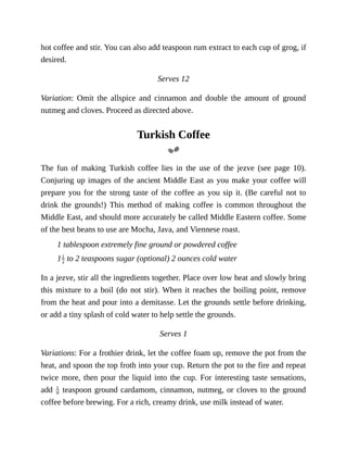 hot	coffee	and	stir.	You	can	also	add	teaspoon	rum	extract	to	each	cup	of	grog,	if
desired.
Serves	12
Variation:	 Omit	 the	 allspice	 and	 cinnamon	 and	 double	 the	 amount	 of	 ground
nutmeg	and	cloves.	Proceed	as	directed	above.
Turkish	Coffee
The	 fun	 of	 making	 Turkish	 coffee	 lies	 in	 the	 use	 of	 the	 jezve	 (see	 page	 10).
Conjuring	up	images	of	the	ancient	Middle	East	as	you	make	your	coffee	will
prepare	you	for	the	strong	taste	of	the	coffee	as	you	sip	it.	(Be	careful	not	to
drink	the	grounds!)	 This	 method	 of	making	 coffee	 is	 common	 throughout	 the
Middle	East,	and	should	more	accurately	be	called	Middle	Eastern	coffee.	Some
of	the	best	beans	to	use	are	Mocha,	Java,	and	Viennese	roast.
1	tablespoon	extremely	fine	ground	or	powdered	coffee
1 	to	2	teaspoons	sugar	(optional)	2	ounces	cold	water
In	a	jezve,	stir	all	the	ingredients	together.	Place	over	low	heat	and	slowly	bring
this	mixture	to	a	boil	(do	not	stir).	When	it	reaches	the	boiling	point,	remove
from	the	heat	and	pour	into	a	demitasse.	Let	the	grounds	settle	before	drinking,
or	add	a	tiny	splash	of	cold	water	to	help	settle	the	grounds.
Serves	1
Variations:	For	a	frothier	drink,	let	the	coffee	foam	up,	remove	the	pot	from	the
heat,	and	spoon	the	top	froth	into	your	cup.	Return	the	pot	to	the	fire	and	repeat
twice	more,	then	pour	the	liquid	into	the	cup.	For	interesting	taste	sensations,
add	 	teaspoon	ground	cardamom,	cinnamon,	nutmeg,	or	cloves	to	the	ground
coffee	before	brewing.	For	a	rich,	creamy	drink,	use	milk	instead	of	water.
 