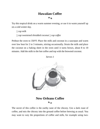 Hawaiian	Coffee
Try	this	tropical	drink	on	a	warm	summer	evening,	or	use	it	to	warm	yourself	up
on	a	cold	winter	day.
	cup	milk
	cup	sweetened	shredded	coconut	 	cup	coffee
Preheat	the	oven	to	350°F.	Place	the	milk	and	coconut	in	a	saucepan	and	warm
over	low	heat	for	2	to	3	minutes,	stirring	occasionally.	Strain	the	milk	and	place
the	coconut	on	a	baking	sheet	in	the	oven	until	it	turns	brown,	about	8	to	10
minutes.	Add	the	milk	to	the	hot	coffee	and	top	with	the	browned	coconut.
Serves	1
New	Orleans	Coffee
The	secret	of	this	coffee	is	the	earthy	taste	of	the	chicory.	Use	a	dark	roast	of
coffee,	and	mix	the	chicory	into	the	ground	coffee	before	brewing	as	usual.	You
may	want	to	vary	the	proportions	of	coffee	and	milk,	for	example	using	two-
 