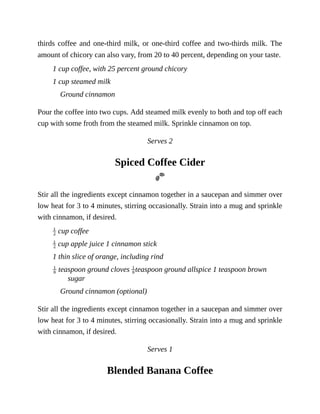 thirds	coffee	and	one-third	milk,	or	one-third	coffee	and	two-thirds	milk.	The
amount	of	chicory	can	also	vary,	from	20	to	40	percent,	depending	on	your	taste.
1	cup	coffee,	with	25	percent	ground	chicory
1	cup	steamed	milk
Ground	cinnamon
Pour	the	coffee	into	two	cups.	Add	steamed	milk	evenly	to	both	and	top	off	each
cup	with	some	froth	from	the	steamed	milk.	Sprinkle	cinnamon	on	top.
Serves	2
Spiced	Coffee	Cider
Stir	all	the	ingredients	except	cinnamon	together	in	a	saucepan	and	simmer	over
low	heat	for	3	to	4	minutes,	stirring	occasionally.	Strain	into	a	mug	and	sprinkle
with	cinnamon,	if	desired.
	cup	coffee
	cup	apple	juice	1	cinnamon	stick
1	thin	slice	of	orange,	including	rind
	teaspoon	ground	cloves	 teaspoon	ground	allspice	1	teaspoon	brown
sugar
Ground	cinnamon	(optional)
Stir	all	the	ingredients	except	cinnamon	together	in	a	saucepan	and	simmer	over
low	heat	for	3	to	4	minutes,	stirring	occasionally.	Strain	into	a	mug	and	sprinkle
with	cinnamon,	if	desired.
Serves	1
Blended	Banana	Coffee
 