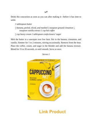Drink	this	concoction	as	soon	as	you	can	after	making	it—before	it	has	time	to
settle.
1	tablespoon	butter
	banana,	peeled,	sliced,	and	mashed	 	teaspoon	ground	cinnamon	
teaspoon	vanilla	extract	1	cup	hot	coffee
	cup	heavy	cream	1	tablespoon	confectioners’	sugar
Melt	the	butter	in	a	saucepan	over	low	heat.	Stir	in	the	banana,	cinnamon,	and
vanilla.	Simmer	for	1	to	2	minutes,	stirring	occasionally.	Remove	from	the	heat.
Place	the	coffee,	cream,	and	sugar	in	the	blender	and	add	the	banana	mixture.
Blend	for	15	to	20	seconds,	or	until	smooth.	Serve	at	once.
Serves	1
Link Product
 