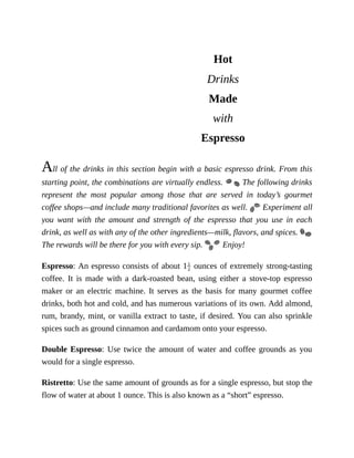 Hot
Drinks
Made
with
Espresso
All	of	the	drinks	in	this	section	begin	with	a	basic	espresso	drink.	From	this
starting	point,	the	combinations	are	virtually	endless.	 	The	following	drinks
represent	 the	 most	 popular	 among	 those	 that	 are	 served	 in	 today’s	 gourmet
coffee	shops—and	include	many	traditional	favorites	as	well.	 	Experiment	all
you	 want	 with	 the	 amount	 and	 strength	 of	 the	 espresso	 that	 you	 use	 in	 each
drink,	as	well	as	with	any	of	the	other	ingredients—milk,	flavors,	and	spices.	
The	rewards	will	be	there	for	you	with	every	sip.	 	Enjoy!
Espresso:	An	espresso	consists	of	about	1 	ounces	of	extremely	strong-tasting
coffee.	 It	 is	 made	 with	 a	 dark-roasted	 bean,	 using	 either	 a	 stove-top	 espresso
maker	 or	 an	 electric	 machine.	 It	 serves	 as	 the	 basis	 for	 many	 gourmet	 coffee
drinks,	both	hot	and	cold,	and	has	numerous	variations	of	its	own.	Add	almond,
rum,	brandy,	mint,	or	vanilla	extract	to	taste,	if	desired.	You	can	also	sprinkle
spices	such	as	ground	cinnamon	and	cardamom	onto	your	espresso.
Double	 Espresso:	 Use	 twice	 the	 amount	 of	 water	 and	 coffee	 grounds	 as	 you
would	for	a	single	espresso.
Ristretto:	Use	the	same	amount	of	grounds	as	for	a	single	espresso,	but	stop	the
flow	of	water	at	about	1	ounce.	This	is	also	known	as	a	“short”	espresso.
 
