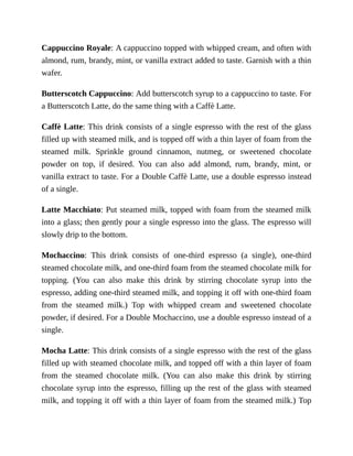 Cappuccino	Royale:	A	cappuccino	topped	with	whipped	cream,	and	often	with
almond,	rum,	brandy,	mint,	or	vanilla	extract	added	to	taste.	Garnish	with	a	thin
wafer.
Butterscotch	Cappuccino:	Add	butterscotch	syrup	to	a	cappuccino	to	taste.	For
a	Butterscotch	Latte,	do	the	same	thing	with	a	Caffè	Latte.
Caffè	Latte:	This	drink	consists	of	a	single	espresso	with	the	rest	of	the	glass
filled	up	with	steamed	milk,	and	is	topped	off	with	a	thin	layer	of	foam	from	the
steamed	 milk.	 Sprinkle	 ground	 cinnamon,	 nutmeg,	 or	 sweetened	 chocolate
powder	 on	 top,	 if	 desired.	 You	 can	 also	 add	 almond,	 rum,	 brandy,	 mint,	 or
vanilla	extract	to	taste.	For	a	Double	Caffè	Latte,	use	a	double	espresso	instead
of	a	single.
Latte	Macchiato:	Put	steamed	milk,	topped	with	foam	from	the	steamed	milk
into	a	glass;	then	gently	pour	a	single	espresso	into	the	glass.	The	espresso	will
slowly	drip	to	the	bottom.
Mochaccino:	 This	 drink	 consists	 of	 one-third	 espresso	 (a	 single),	 one-third
steamed	chocolate	milk,	and	one-third	foam	from	the	steamed	chocolate	milk	for
topping.	 (You	 can	 also	 make	 this	 drink	 by	 stirring	 chocolate	 syrup	 into	 the
espresso,	adding	one-third	steamed	milk,	and	topping	it	off	with	one-third	foam
from	 the	 steamed	 milk.)	 Top	 with	 whipped	 cream	 and	 sweetened	 chocolate
powder,	if	desired.	For	a	Double	Mochaccino,	use	a	double	espresso	instead	of	a
single.
Mocha	Latte:	This	drink	consists	of	a	single	espresso	with	the	rest	of	the	glass
filled	up	with	steamed	chocolate	milk,	and	topped	off	with	a	thin	layer	of	foam
from	 the	 steamed	 chocolate	 milk.	 (You	 can	 also	 make	 this	 drink	 by	 stirring
chocolate	syrup	into	the	espresso,	filling	up	the	rest	of	the	glass	with	steamed
milk,	and	topping	it	off	with	a	thin	layer	of	foam	from	the	steamed	milk.)	Top
 