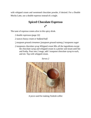 with	whipped	cream	and	sweetened	chocolate	powder,	if	desired.	For	a	Double
Mocha	Latte,	use	a	double	espresso	instead	of	a	single.
Spiced	Chocolate	Espresso
The	taste	of	espresso	comes	alive	in	this	spicy	drink.
2	double	espressos	(page	32)
2	ounces	heavy	cream	or	halfand-half
	teaspoon	ground	cinnamon	 teaspoon	ground	nutmeg	2	teaspoons	sugar
2	teaspoons	chocolate	syrup	Whipped	cream	Mix	all	the	ingredients	except
the	chocolate	syrup	and	whipped	cream	in	a	pitcher	and	steam	until	hot
and	frothy.	Pour	into	2	mugs,	add	1	teaspoon	chocolate	syrup	to	each,
and	stir.	Top	with	whipped	cream.
Serves	2
A	jezve	used	for	making	Turkish	coffee
 