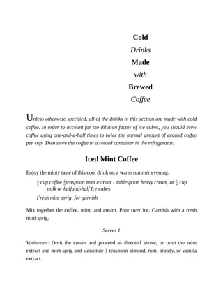 Cold
Drinks
Made
with
Brewed
Coffee
Unless	otherwise	specified,	all	of	the	drinks	in	this	section	are	made	with	cold
coffee.	In	order	to	account	for	the	dilution	factor	of	ice	cubes,	you	should	brew
coffee	using	one-and-a-half	times	to	twice	the	normal	amount	of	ground	coffee
per	cup.	Then	store	the	coffee	in	a	sealed	container	in	the	refrigerator.
Iced	Mint	Coffee
Enjoy	the	minty	taste	of	this	cool	drink	on	a	warm	summer	evening.
	cup	coffee	 teaspoon	mint	extract	1	tablespoon	heavy	cream,	or	 	cup
milk	or	halfand-half	Ice	cubes
Fresh	mint	sprig,	for	garnish
Mix	together	the	coffee,	mint,	and	cream.	Pour	over	ice.	Garnish	with	a	fresh
mint	sprig.
Serves	1
Variations:	 Omit	 the	 cream	 and	 proceed	 as	 directed	 above,	 or	 omit	 the	 mint
extract	and	mint	sprig	and	substitute	 	teaspoon	almond,	rum,	brandy,	or	vanilla
extract.
 