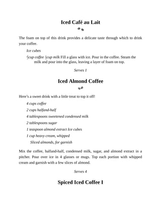 Iced	Café	au	Lait
The	foam	on	top	of	this	drink	provides	a	delicate	taste	through	which	to	drink
your	coffee.
Ice	cubes
cup	coffee	 cup	milk	Fill	a	glass	with	ice.	Pour	in	the	coffee.	Steam	the
milk	and	pour	into	the	glass,	leaving	a	layer	of	foam	on	top.
Serves	1
Iced	Almond	Coffee
Here’s	a	sweet	drink	with	a	little	treat	to	top	it	off!
4	cups	coffee
2	cups	halfand-half
4	tablespoons	sweetened	condensed	milk
2	tablespoons	sugar
1	teaspoon	almond	extract	Ice	cubes
1	cup	heavy	cream,	whipped
Sliced	almonds,	for	garnish
Mix	 the	 coffee,	 halfand-half,	 condensed	 milk,	 sugar,	 and	 almond	 extract	 in	 a
pitcher.	 Pour	 over	 ice	 in	 4	 glasses	 or	 mugs.	 Top	 each	 portion	 with	 whipped
cream	and	garnish	with	a	few	slices	of	almond.
Serves	4
Spiced	Iced	Coffee	I
 