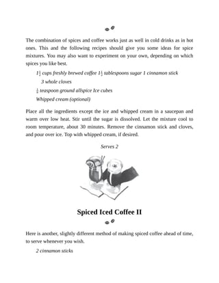 The	combination	of	spices	and	coffee	works	just	as	well	in	cold	drinks	as	in	hot
ones.	 This	 and	 the	 following	 recipes	 should	 give	 you	 some	 ideas	 for	 spice
mixtures.	You	may	also	want	to	experiment	on	your	own,	depending	on	which
spices	you	like	best.
1 	cups	freshly	brewed	coffee	1 	tablespoons	sugar	1	cinnamon	stick
3	whole	cloves
	teaspoon	ground	allspice	Ice	cubes
Whipped	cream	(optional)
Place	all	the	ingredients	except	the	ice	and	whipped	cream	in	a	saucepan	and
warm	over	low	heat.	Stir	until	the	sugar	is	dissolved.	Let	the	mixture	cool	to
room	 temperature,	 about	 30	 minutes.	 Remove	 the	 cinnamon	 stick	 and	 cloves,
and	pour	over	ice.	Top	with	whipped	cream,	if	desired.
Serves	2
Spiced	Iced	Coffee	II
Here	is	another,	slightly	different	method	of	making	spiced	coffee	ahead	of	time,
to	serve	whenever	you	wish.
2	cinnamon	sticks
 