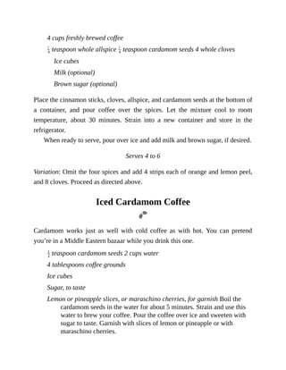 4	cups	freshly	brewed	coffee
	teaspoon	whole	allspice	 	teaspoon	cardamom	seeds	4	whole	cloves
Ice	cubes
Milk	(optional)
Brown	sugar	(optional)
Place	the	cinnamon	sticks,	cloves,	allspice,	and	cardamom	seeds	at	the	bottom	of
a	 container,	 and	 pour	 coffee	 over	 the	 spices.	 Let	 the	 mixture	 cool	 to	 room
temperature,	 about	 30	 minutes.	 Strain	 into	 a	 new	 container	 and	 store	 in	 the
refrigerator.
When	ready	to	serve,	pour	over	ice	and	add	milk	and	brown	sugar,	if	desired.
Serves	4	to	6
Variation:	Omit	the	four	spices	and	add	4	strips	each	of	orange	and	lemon	peel,
and	8	cloves.	Proceed	as	directed	above.
Iced	Cardamom	Coffee
Cardamom	 works	 just	 as	 well	 with	 cold	 coffee	 as	 with	 hot.	 You	 can	 pretend
you’re	in	a	Middle	Eastern	bazaar	while	you	drink	this	one.
	teaspoon	cardamom	seeds	2	cups	water
4	tablespoons	coffee	grounds
Ice	cubes
Sugar,	to	taste
Lemon	or	pineapple	slices,	or	maraschino	cherries,	for	garnish	Boil	the
cardamom	seeds	in	the	water	for	about	5	minutes.	Strain	and	use	this
water	to	brew	your	coffee.	Pour	the	coffee	over	ice	and	sweeten	with
sugar	to	taste.	Garnish	with	slices	of	lemon	or	pineapple	or	with
maraschino	cherries.
 
