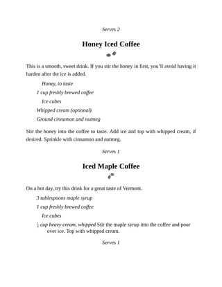 Serves	2
Honey	Iced	Coffee
This	is	a	smooth,	sweet	drink.	If	you	stir	the	honey	in	first,	you’ll	avoid	having	it
harden	after	the	ice	is	added.
Honey,	to	taste
1	cup	freshly	brewed	coffee
Ice	cubes
Whipped	cream	(optional)
Ground	cinnamon	and	nutmeg
Stir	the	honey	into	the	coffee	to	taste.	Add	ice	and	top	with	whipped	cream,	if
desired.	Sprinkle	with	cinnamon	and	nutmeg.
Serves	1
Iced	Maple	Coffee
On	a	hot	day,	try	this	drink	for	a	great	taste	of	Vermont.
3	tablespoons	maple	syrup
1	cup	freshly	brewed	coffee
Ice	cubes
	cup	heavy	cream,	whipped	Stir	the	maple	syrup	into	the	coffee	and	pour
over	ice.	Top	with	whipped	cream.
Serves	1
 