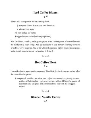 Iced	Coffee	Bitters
Bitters	add	a	tangy	taste	to	this	cooling	drink.
	teaspoon	bitters	1	teaspoon	vanilla	extract
4	tablespoons	sugar
4 	cups	coffee	Ice	cubes
Whipped	cream	or	halfand-half	(optional)
Mix	the	bitters,	vanilla,	and	sugar	together	with	2	tablespoons	of	the	coffee	until
the	mixture	is	a	thick	syrup.	Add	2 	teaspoons	of	this	mixture	to	every	6	ounces
of	coffee.	Serve	over	ice.	Top	with	whipped	cream	or	lightly	pour	2	tablespoons
halfand-half	onto	the	top	of	each	drink,	if	desired.
Serves	6
Hot	Coffee	Float
Hot	coffee	is	the	secret	to	the	success	of	this	drink.	As	the	ice	cream	melts,	all	of
the	tastes	blend	together.
1	scoop	each	vanilla,	chocolate,	and	coffee	ice	cream	 	cup	freshly	brewed
coffee,	still	piping	hot	 	cup	heavy	cream,	whipped	Place	the	scoops	of
ice	cream	in	a	tall	glass	and	add	the	coffee.	Top	with	the	whipped
cream.
Serves	1
Blended	Vanilla	Coffee
 