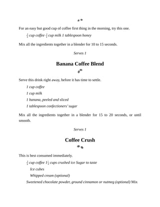 For	an	easy	but	good	cup	of	coffee	first	thing	in	the	morning,	try	this	one.
	cup	coffee	 	cup	milk	1	tablespoon	honey
Mix	all	the	ingredients	together	in	a	blender	for	10	to	15	seconds.
Serves	1
Banana	Coffee	Blend
Serve	this	drink	right	away,	before	it	has	time	to	settle.
1	cup	coffee
1	cup	milk
1	banana,	peeled	and	sliced
1	tablespoon	confectioners’	sugar
Mix	 all	 the	 ingredients	 together	 in	 a	 blender	 for	 15	 to	 20	 seconds,	 or	 until
smooth.
Serves	1
Coffee	Crush
This	is	best	consumed	immediately.
	cup	coffee	1 	cups	crushed	ice	Sugar	to	taste
Ice	cubes
Whipped	cream	(optional)
Sweetened	chocolate	powder,	ground	cinnamon	or	nutmeg	(optional)	Mix
 