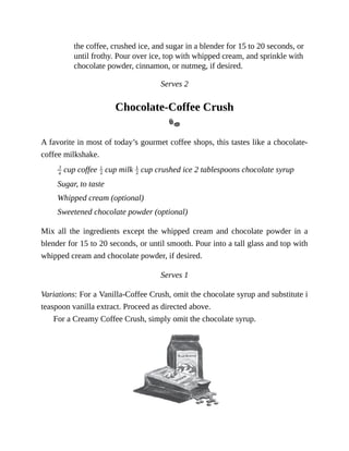 the	coffee,	crushed	ice,	and	sugar	in	a	blender	for	15	to	20	seconds,	or
until	frothy.	Pour	over	ice,	top	with	whipped	cream,	and	sprinkle	with
chocolate	powder,	cinnamon,	or	nutmeg,	if	desired.
Serves	2
Chocolate-Coffee	Crush
A	favorite	in	most	of	today’s	gourmet	coffee	shops,	this	tastes	like	a	chocolate-
coffee	milkshake.
	cup	coffee	 	cup	milk	 	cup	crushed	ice	2	tablespoons	chocolate	syrup
Sugar,	to	taste
Whipped	cream	(optional)
Sweetened	chocolate	powder	(optional)
Mix	 all	 the	 ingredients	 except	 the	 whipped	 cream	 and	 chocolate	 powder	 in	 a
blender	for	15	to	20	seconds,	or	until	smooth.	Pour	into	a	tall	glass	and	top	with
whipped	cream	and	chocolate	powder,	if	desired.
Serves	1
Variations:	For	a	Vanilla-Coffee	Crush,	omit	the	chocolate	syrup	and	substitute	i
teaspoon	vanilla	extract.	Proceed	as	directed	above.
For	a	Creamy	Coffee	Crush,	simply	omit	the	chocolate	syrup.
 