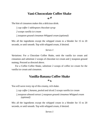 Vani-Chococolate	Coffee	Shake
The	hint	of	cinnamon	makes	this	a	delicious	drink.
	cup	coffee	1	tablespoon	chocolate	syrup
2	scoops	vanilla	ice	cream
	teaspoon	ground	cinnamon	Whipped	cream	(optional)
Mix	 all	 the	 ingredients	 except	 the	 whipped	 cream	 in	 a	 blender	 for	 15	 to	 20
seconds,	or	until	smooth.	Top	with	whipped	cream,	if	desired.
Serves	1
Variations:	 For	 a	 Chocolate	 Coffee	 Shake,	 omit	 the	 vanilla	 ice	 cream	 and
cinnamon	and	substitute	2	scoops	of	chocolate	ice	cream	and	 	teaspoon	ground
nutmeg.	Proceed	as	directed	above.
For	a	Coffee	Coffee	Shake,	substitute	2	scoops	of	coffee	ice	cream	for	the
vanilla	ice	cream	and	cinnamon.
Vanilla-Banana	Coffee	Shake
You	will	savor	every	sip	of	this	creamy,	rich	shake.
	cup	coffee	 	banana,	peeled	and	sliced	2	scoops	vanilla	ice	cream
	teaspoon	almond	extract	 	teaspoon	ground	cinnamon	Whipped	cream
(optional)
Mix	 all	 the	 ingredients	 except	 the	 whipped	 cream	 in	 a	 blender	 for	 15	 to	 20
seconds,	or	until	smooth.	Top	with	whipped	cream,	if	desired.
Serves	1
 