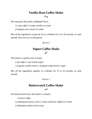 Vanilla-Rum	Coffee	Shake
The	rum	gives	this	drink	a	delightful	flavor.
1 	cups	coffee	2	scoops	vanilla	ice	cream
	teaspoon	rum	extract	Ice	cubes
Mix	all	the	ingredients	except	the	ice	in	a	blender	for	15	to	20	seconds,	or	until
smooth.	Pour	over	ice	in	tall	glasses.
Serves	2
Yogurt	Coffee	Shake
This	drink	is	a	perfect	treat	at	lunch.
	cup	coffee	1	cup	vanilla	yogurt
	teaspoon	vanilla	extract	1	teaspoon	confectioners’	sugar
Mix	 all	 the	 ingredients	 together	 in	 a	 blender	 for	 15	 to	 20	 seconds,	 or	 until
smooth.
Serves	1
Butterscotch	Coffee	Shake
For	butterscotch	lovers,	this	drink	is	a	natural.
5	ounces	coffee
2 	tablespoons	heavy	cream	1	scoop	vanilla	(or	coffee)	ice	cream
2	tablespoons	butterscotch	syrup
 