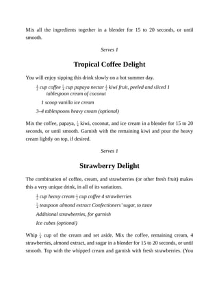 Mix	 all	 the	 ingredients	 together	 in	 a	 blender	 for	 15	 to	 20	 seconds,	 or	 until
smooth.
Serves	1
Tropical	Coffee	Delight
You	will	enjoy	sipping	this	drink	slowly	on	a	hot	summer	day.
	cup	coffee	 	cup	papaya	nectar	 	kiwi	fruit,	peeled	and	sliced	1
tablespoon	cream	of	coconut
1	scoop	vanilla	ice	cream
3–4	tablespoons	heavy	cream	(optional)
Mix	the	coffee,	papaya,	 	kiwi,	coconut,	and	ice	cream	in	a	blender	for	15	to	20
seconds,	or	until	smooth.	Garnish	with	the	remaining	kiwi	and	pour	the	heavy
cream	lightly	on	top,	if	desired.
Serves	1
Strawberry	Delight
The	combination	of	coffee,	cream,	and	strawberries	(or	other	fresh	fruit)	makes
this	a	very	unique	drink,	in	all	of	its	variations.
	cup	heavy	cream	 	cup	coffee	4	strawberries
	teaspoon	almond	extract	Confectioners’	sugar,	to	taste
Additional	strawberries,	for	garnish
Ice	cubes	(optional)
Whip	 	 cup	 of	 the	 cream	 and	 set	 aside.	 Mix	 the	 coffee,	 remaining	 cream,	 4
strawberries,	almond	extract,	and	sugar	in	a	blender	for	15	to	20	seconds,	or	until
smooth.	Top	with	the	whipped	cream	and	garnish	with	fresh	strawberries.	(You
 