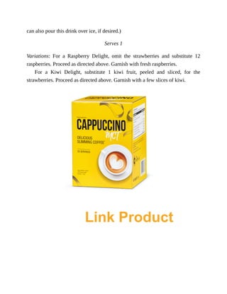 can	also	pour	this	drink	over	ice,	if	desired.)
Serves	1
Variations:	 For	 a	 Raspberry	 Delight,	 omit	 the	 strawberries	 and	 substitute	 12
raspberries.	Proceed	as	directed	above.	Garnish	with	fresh	raspberries.
For	 a	 Kiwi	 Delight,	 substitute	 1	 kiwi	 fruit,	 peeled	 and	 sliced,	 for	 the
strawberries.	Proceed	as	directed	above.	Garnish	with	a	few	slices	of	kiwi.
Link Product
 