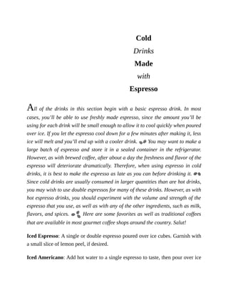 Cold
Drinks
Made
with
Espresso
All	 of	 the	 drinks	 in	 this	 section	 begin	 with	 a	 basic	 espresso	 drink.	 In	 most
cases,	you’ll	be	able	to	use	freshly	made	espresso,	since	the	amount	you’ll	be
using	for	each	drink	will	be	small	enough	to	allow	it	to	cool	quickly	when	poured
over	ice.	If	you	let	the	espresso	cool	down	for	a	few	minutes	after	making	it,	less
ice	will	melt	and	you’ll	end	up	with	a	cooler	drink.	 	You	may	want	to	make	a
large	 batch	 of	 espresso	 and	 store	 it	 in	 a	 sealed	 container	 in	 the	 refrigerator.
However,	as	with	brewed	coffee,	after	about	a	day	the	freshness	and	flavor	of	the
espresso	will	deteriorate	dramatically.	Therefore,	when	using	espresso	in	cold
drinks,	it	is	best	to	make	the	espresso	as	late	as	you	can	before	drinking	it.	
Since	cold	drinks	are	usually	consumed	in	larger	quantities	than	are	hot	drinks,
you	may	wish	to	use	double	espressos	for	many	of	these	drinks.	However,	as	with
hot	espresso	drinks,	you	should	experiment	with	the	volume	and	strength	of	the
espresso	that	you	use,	as	well	as	with	any	of	the	other	ingredients,	such	as	milk,
flavors,	and	spices.	 	Here	are	some	favorites	as	well	as	traditional	coffees
that	are	available	in	most	gourmet	coffee	shops	around	the	country.	Salut!
Iced	Espresso:	A	single	or	double	espresso	poured	over	ice	cubes.	Garnish	with
a	small	slice	of	lemon	peel,	if	desired.
Iced	Americano:	Add	hot	water	to	a	single	espresso	to	taste,	then	pour	over	ice
 