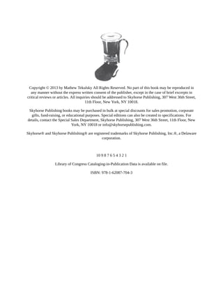 Copyright	©	2013	by	Mathew	Tekulsky	All	Rights	Reserved.	No	part	of	this	book	may	be	reproduced	in
any	manner	without	the	express	written	consent	of	the	publisher,	except	in	the	case	of	brief	excerpts	in
critical	reviews	or	articles.	All	inquiries	should	be	addressed	to	Skyhorse	Publishing,	307	West	36th	Street,
11th	Floor,	New	York,	NY	10018.
Skyhorse	Publishing	books	may	be	purchased	in	bulk	at	special	discounts	for	sales	promotion,	corporate
gifts,	fund-raising,	or	educational	purposes.	Special	editions	can	also	be	created	to	specifications.	For
details,	contact	the	Special	Sales	Department,	Skyhorse	Publishing,	307	West	36th	Street,	11th	Floor,	New
York,	NY	10018	or	info@skyhorsepublishing.com.
Skyhorse®	and	Skyhorse	Publishing®	are	registered	trademarks	of	Skyhorse	Publishing,	Inc.®,	a	Delaware
corporation.
10	9	8	7	6	5	4	3	2	1
Library	of	Congress	Cataloging-in-Publication	Data	is	available	on	file.
ISBN:	978-1-62087-704-3
 