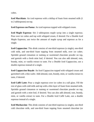 cubes.
Iced	Macchiato:	An	iced	espresso	with	a	dollop	of	foam	from	steamed	milk	(1
to	2	tablespoons)	on	top.
Iced	Espresso	con	Panna:	An	iced	espresso	topped	with	whipped	cream.
Iced	Maple	Espresso:	 Stir	 2	 tablespoons	 maple	 syrup	 into	 a	 single	 espresso.
Pour	over	ice	cubes	and	top	with	whipped	cream,	if	desired.	For	a	Double	Iced
Maple	 Espresso,	 use	 twice	 the	 amount	 of	 maple	 syrup	 and	 espresso	 as	 for	 a
single.
Iced	Cappuccino:	This	drink	consists	of	one-third	espresso	(a	single),	one-third
cold	 milk,	 and	 one-third	 foam	 topping	 from	 steamed	 milk,	 over	 ice	 cubes.
Sprinkle	 ground	 cinnamon	 or	 nutmeg	 or	 sweetened	 chocolate	 powder	 on	 top,
and	garnish	with	a	fresh	mint	leaf,	if	desired.	You	can	also	add	almond,	rum,
brandy,	mint,	or	vanilla	extract	to	taste.	For	a	Double	Iced	Cappuccino,	use	a
double	espresso	instead	of	a	single.
Iced	Cappuccino	Royale:	An	Iced	Cappuccino	topped	with	whipped	cream	and
garnished	with	a	thin	wafer.	Add	almond,	rum,	brandy,	mint,	or	vanilla	extract	to
taste,	if	desired.
Iced	Caffè	Latte:	Pour	a	single	espresso	over	ice	cubes	in	a	tall	glass.	Fill	the
rest	of	glass	with	cold	milk	and	top	with	a	thin	layer	of	foam	from	steamed	milk.
Sprinkle	 ground	 cinnamon	 or	 nutmeg	 or	 sweetened	 chocolate	 powder	 on	 top,
and	garnish	with	a	mint	leaf,	if	desired.	You	can	also	add	almond,	rum,	brandy,
mint,	 or	 vanilla	 extract	 to	 taste.	 For	 a	 Double	 Iced	 Caffè	 Latte,	 use	 a	 double
espresso	instead	of	a	single.
Iced	Mochaccino:	This	drink	consists	of	one-third	espresso	(a	single),	one-third
cold	 chocolate	 milk,	 and	 one-third	 foam	 topping	 from	 steamed	 chocolate	 (or
 