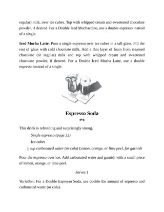 regular)	milk,	over	ice	cubes.	Top	with	whipped	cream	and	sweetened	chocolate
powder,	if	desired.	For	a	Double	Iced	Mochaccino,	use	a	double	espresso	instead
of	a	single.
Iced	Mocha	Latte:	Pour	a	single	espresso	over	ice	cubes	in	a	tall	glass.	Fill	the
rest	of	glass	with	cold	chocolate	milk.	Add	a	thin	layer	of	foam	from	steamed
chocolate	 (or	 regular)	 milk	 and	 top	 with	 whipped	 cream	 and	 sweetened
chocolate	 powder,	 if	 desired.	 For	 a	 Double	 Iced	 Mocha	 Latte,	 use	 a	 double
espresso	instead	of	a	single.
Espresso	Soda
This	drink	is	refreshing	and	surprisingly	strong.
Single	espresso	(page	32)
Ice	cubes
	cup	carbonated	water	(or	cola)	Lemon,	orange,	or	lime	peel,	for	garnish
Pour	the	espresso	over	ice.	Add	carbonated	water	and	garnish	with	a	small	piece
of	lemon,	orange,	or	lime	peel.
Serves	1
Variation:	For	a	Double	Espresso	Soda,	use	double	the	amount	of	espresso	and
carbonated	water	(or	cola).
 