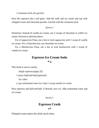 1	cinnamon	stick,	for	garnish
Pour	 the	 espresso	 into	 a	 tall	 glass.	 Add	 the	 milk	 and	 ice	 cream	 and	 top	 with
whipped	cream	and	chocolate	powder.	Garnish	with	the	cinnamon	stick.
Serves	1
Variations:	Instead	of	vanilla	ice	cream,	use	2	scoops	of	chocolate	or	coffee	ice
cream.	Proceed	as	directed	above.
For	a	Cappuccino	Float,	use	a	hot	or	iced	cappuccino	with	1	scoop	of	vanilla
ice	cream.	For	a	Chocoloccino,	use	chocolate	ice	cream.
For	 a	 Mochaccino	 Float,	 use	 a	 hot	 or	 iced	 mochaccino	 with	 1	 scoop	 of
vanilla	ice	cream.
Espresso	Ice	Cream	Soda
This	drink	is	sure	to	satisfy.
Single	espresso	(page	32)
1	ounce	half-and-half	(optional)
Ice	cubes
	cup	carbonated	water	(or	cola)	1	scoop	vanilla	ice	cream
Pour	espresso	and	half-and-half,	if	desired,	over	ice.	Add	carbonated	water	and
ice	cream.
Serves	1
Espresso	Crush
Whipped	cream	makes	this	drink	much	richer.
 