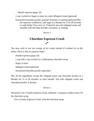 Double	espresso	(page	32)
	cup	crushed	ice	Sugar,	to	taste	Ice	cubes	Whipped	cream	(optional)
Sweetened	chocolate	powder,	ground	cinnamon	or	nutmeg	(optional)	Mix
the	espresso,	crushed	ice,	and	sugar	in	a	blender	for	15	to	20	seconds,
or	until	frothy.	Pour	over	ice.	If	desired,	top	with	whipped	cream	and
sprinkle	with	chocolate	powder,	cinnamon,	or	nutmeg.
Serves	1
Chocolate	Espresso	Crush
You	 may	 wish	 to	 use	 two	 scoops	 of	 ice	 cream	 instead	 of	 crushed	 ice	 in	 this
drink,	which	is	like	an	espresso	shake.
Double	espresso	(page	32)
	cup	milk	 	cup	crushed	ice	2	tablespoons	chocolate	syrup
Sugar,	to	taste
Whipped	cream	(optional)
Sweetened	chocolate	powder	(optional)
Mix	 all	 the	 ingredients	 except	 the	 whipped	 cream	 and	 chocolate	 powder	 in	 a
blender	 for	 15	 to	 20	 seconds,	 or	 until	 smooth.	 Top	 with	 whipped	 cream	 and
chocolate	powder,	if	desired.
Serves	1
Variations:	For	a	Vanilla	Espresso	Crush,	substitute	1	teaspoon	vanilla	extract	for
the	chocolate	syrup.
For	a	Creamy	Espresso	Crush,	omit	the	chocolate	syrup.
 