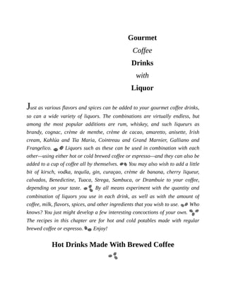 Gourmet
Coffee
Drinks
with
Liquor
Just	as	various	flavors	and	spices	can	be	added	to	your	gourmet	coffee	drinks,
so	 can	 a	 wide	 variety	 of	 liquors.	 The	 combinations	 are	 virtually	 endless,	 but
among	 the	 most	 popular	 additions	 are	 rum,	 whiskey,	 and	 such	 liqueurs	 as
brandy,	 cognac,	 crème	 de	 menthe,	 crème	 de	 cacao,	 amaretto,	 anisette,	 Irish
cream,	 Kahlúa	 and	 Tia	 Maria,	 Cointreau	 and	 Grand	 Marnier,	 Galliano	 and
Frangelico.	 	Liquors	such	as	these	can	be	used	in	combination	with	each
other—using	either	hot	or	cold	brewed	coffee	or	espresso—and	they	can	also	be
added	to	a	cup	of	coffee	all	by	themselves.	 	You	may	also	wish	to	add	a	little
bit	 of	 kirsch,	 vodka,	 tequila,	 gin,	 curaçao,	 crème	 de	 banana,	 cherry	 liqueur,
calvados,	 Benedictine,	 Tuaca,	 Strega,	 Sambuca,	 or	 Drambuie	 to	 your	 coffee,
depending	on	your	taste.	 	By	all	means	experiment	with	the	quantity	and
combination	 of	 liquors	 you	 use	 in	 each	 drink,	 as	 well	 as	 with	 the	 amount	 of
coffee,	milk,	flavors,	spices,	and	other	ingredients	that	you	wish	to	use.	 	Who
knows?	You	just	might	develop	a	few	interesting	concoctions	of	your	own.	
The	 recipes	 in	 this	 chapter	 are	 for	 hot	 and	 cold	 potables	 made	 with	 regular
brewed	coffee	or	espresso.	 	Enjoy!
Hot	Drinks	Made	With	Brewed	Coffee
 
