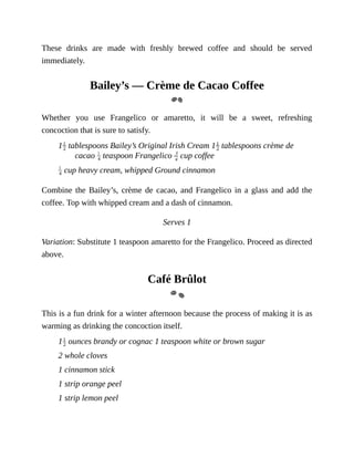 These	 drinks	 are	 made	 with	 freshly	 brewed	 coffee	 and	 should	 be	 served
immediately.
Bailey’s	—	Crème	de	Cacao	Coffee
Whether	 you	 use	 Frangelico	 or	 amaretto,	 it	 will	 be	 a	 sweet,	 refreshing
concoction	that	is	sure	to	satisfy.
1 	tablespoons	Bailey’s	Original	Irish	Cream	1 	tablespoons	crème	de
cacao	 	teaspoon	Frangelico	 	cup	coffee
	cup	heavy	cream,	whipped	Ground	cinnamon
Combine	the	Bailey’s,	crème	de	cacao,	and	Frangelico	in	a	glass	and	add	the
coffee.	Top	with	whipped	cream	and	a	dash	of	cinnamon.
Serves	1
Variation:	Substitute	1	teaspoon	amaretto	for	the	Frangelico.	Proceed	as	directed
above.
Café	Brûlot
This	is	a	fun	drink	for	a	winter	afternoon	because	the	process	of	making	it	is	as
warming	as	drinking	the	concoction	itself.
1 	ounces	brandy	or	cognac	1	teaspoon	white	or	brown	sugar
2	whole	cloves
1	cinnamon	stick
1	strip	orange	peel
1	strip	lemon	peel
 