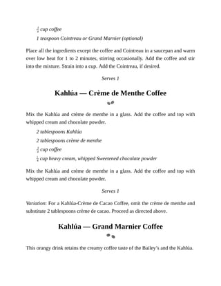 cup	coffee
1	teaspoon	Cointreau	or	Grand	Marnier	(optional)
Place	all	the	ingredients	except	the	coffee	and	Cointreau	in	a	saucepan	and	warm
over	low	heat	for	1	to	2	minutes,	stirring	occasionally.	Add	the	coffee	and	stir
into	the	mixture.	Strain	into	a	cup.	Add	the	Cointreau,	if	desired.
Serves	1
Kahlúa	—	Crème	de	Menthe	Coffee
Mix	the	Kahlúa	and	crème	de	menthe	in	a	glass.	Add	the	coffee	and	top	with
whipped	cream	and	chocolate	powder.
2	tablespoons	Kahlúa
2	tablespoons	crème	de	menthe
	cup	coffee
	cup	heavy	cream,	whipped	Sweetened	chocolate	powder
Mix	the	Kahlúa	and	crème	de	menthe	in	a	glass.	Add	the	coffee	and	top	with
whipped	cream	and	chocolate	powder.
Serves	1
Variation:	For	a	Kahlúa-Crème	de	Cacao	Coffee,	omit	the	crème	de	menthe	and
substitute	2	tablespoons	crème	de	cacao.	Proceed	as	directed	above.
Kahlúa	—	Grand	Marnier	Coffee
This	orangy	drink	retains	the	creamy	coffee	taste	of	the	Bailey’s	and	the	Kahlúa.
 