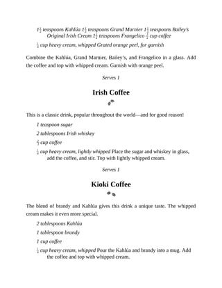 1 	teaspoons	Kahlúa	1 	teaspoons	Grand	Marnier	1 	teaspoons	Bailey’s
Original	Irish	Cream	1 	teaspoons	Frangelico	 	cup	coffee
	cup	heavy	cream,	whipped	Grated	orange	peel,	for	garnish
Combine	the	Kahlúa,	Grand	Marnier,	Bailey’s,	and	Frangelico	in	a	glass.	Add
the	coffee	and	top	with	whipped	cream.	Garnish	with	orange	peel.
Serves	1
Irish	Coffee
This	is	a	classic	drink,	popular	throughout	the	world—and	for	good	reason!
1	teaspoon	sugar
2	tablespoons	Irish	whiskey
	cup	coffee
	cup	heavy	cream,	lightly	whipped	Place	the	sugar	and	whiskey	in	glass,
add	the	coffee,	and	stir.	Top	with	lightly	whipped	cream.
Serves	1
Kioki	Coffee
The	blend	of	brandy	and	Kahlúa	gives	this	drink	a	unique	taste.	The	whipped
cream	makes	it	even	more	special.
2	tablespoons	Kahlúa
1	tablespoon	brandy
1	cup	coffee
	cup	heavy	cream,	whipped	Pour	the	Kahlúa	and	brandy	into	a	mug.	Add
the	coffee	and	top	with	whipped	cream.
 