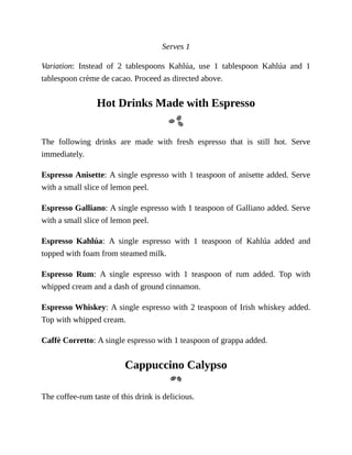 Serves	1
Variation:	 Instead	 of	 2	 tablespoons	 Kahlúa,	 use	 1	 tablespoon	 Kahlúa	 and	 1
tablespoon	crème	de	cacao.	Proceed	as	directed	above.
Hot	Drinks	Made	with	Espresso
The	 following	 drinks	 are	 made	 with	 fresh	 espresso	 that	 is	 still	 hot.	 Serve
immediately.
Espresso	Anisette:	A	single	espresso	with	1	teaspoon	of	anisette	added.	Serve
with	a	small	slice	of	lemon	peel.
Espresso	Galliano:	A	single	espresso	with	1	teaspoon	of	Galliano	added.	Serve
with	a	small	slice	of	lemon	peel.
Espresso	 Kahlúa:	 A	 single	 espresso	 with	 1	 teaspoon	 of	 Kahlúa	 added	 and
topped	with	foam	from	steamed	milk.
Espresso	 Rum:	 A	 single	 espresso	 with	 1	 teaspoon	 of	 rum	 added.	 Top	 with
whipped	cream	and	a	dash	of	ground	cinnamon.
Espresso	Whiskey:	A	single	espresso	with	2	teaspoon	of	Irish	whiskey	added.
Top	with	whipped	cream.
Caffè	Corretto:	A	single	espresso	with	1	teaspoon	of	grappa	added.
Cappuccino	Calypso
The	coffee-rum	taste	of	this	drink	is	delicious.
 