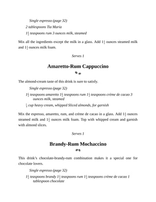 Single	espresso	(page	32)
2	tablespoons	Tia	Maria
1 	teaspoons	rum	3	ounces	milk,	steamed
Mix	all	the	ingredients	except	the	milk	in	a	glass.	Add	1 	ounces	steamed	milk
and	1 	ounces	milk	foam.
Serves	1
Amaretto-Rum	Cappuccino
The	almond-cream	taste	of	this	drink	is	sure	to	satisfy.
Single	espresso	(page	32)
1 	teaspoons	amaretto	1 	teaspoons	rum	1 	teaspoons	crème	de	cacao	3
ounces	milk,	steamed
	cup	heavy	cream,	whipped	Sliced	almonds,	for	garnish
Mix	the	espresso,	amaretto,	rum,	and	crème	de	cacao	in	a	glass.	Add	1 	ounces
steamed	milk	and	1 	ounces	milk	foam.	Top	with	whipped	cream	and	garnish
with	almond	slices.
Serves	1
Brandy-Rum	Mochaccino
This	 drink’s	 chocolate-brandy-rum	 combination	 makes	 it	 a	 special	 one	 for
chocolate	lovers.
Single	espresso	(page	32)
1 	teaspoons	brandy	1 	teaspoons	rum	1 	teaspoons	crème	de	cacao	1
tablespoon	chocolate
 