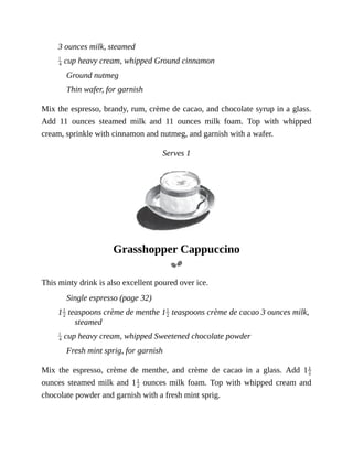 3	ounces	milk,	steamed
	cup	heavy	cream,	whipped	Ground	cinnamon
Ground	nutmeg
Thin	wafer,	for	garnish
Mix	the	espresso,	brandy,	rum,	crème	de	cacao,	and	chocolate	syrup	in	a	glass.
Add	 11	 ounces	 steamed	 milk	 and	 11	 ounces	 milk	 foam.	 Top	 with	 whipped
cream,	sprinkle	with	cinnamon	and	nutmeg,	and	garnish	with	a	wafer.
Serves	1
Grasshopper	Cappuccino
This	minty	drink	is	also	excellent	poured	over	ice.
Single	espresso	(page	32)
1 	teaspoons	crème	de	menthe	1 	teaspoons	crème	de	cacao	3	ounces	milk,
steamed
	cup	heavy	cream,	whipped	Sweetened	chocolate	powder
Fresh	mint	sprig,	for	garnish
Mix	 the	 espresso,	 crème	 de	 menthe,	 and	 crème	 de	 cacao	 in	 a	 glass.	 Add	 1
ounces	steamed	milk	and	1 	ounces	milk	foam.	Top	with	whipped	cream	and
chocolate	powder	and	garnish	with	a	fresh	mint	sprig.
 