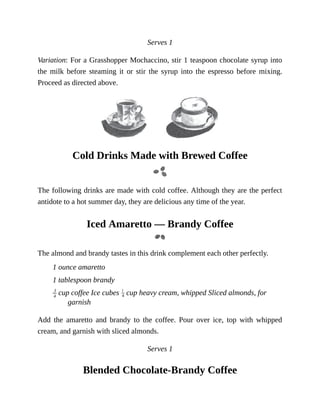 Serves	1
Variation:	For	a	Grasshopper	Mochaccino,	stir	1	teaspoon	chocolate	syrup	into
the	 milk	 before	 steaming	 it	 or	 stir	 the	 syrup	 into	 the	 espresso	 before	 mixing.
Proceed	as	directed	above.
Cold	Drinks	Made	with	Brewed	Coffee
The	following	drinks	are	made	with	cold	coffee.	Although	they	are	the	perfect
antidote	to	a	hot	summer	day,	they	are	delicious	any	time	of	the	year.
Iced	Amaretto	—	Brandy	Coffee
The	almond	and	brandy	tastes	in	this	drink	complement	each	other	perfectly.
1	ounce	amaretto
1	tablespoon	brandy
	cup	coffee	Ice	cubes	 	cup	heavy	cream,	whipped	Sliced	almonds,	for
garnish
Add	 the	 amaretto	 and	 brandy	 to	 the	 coffee.	 Pour	 over	 ice,	 top	 with	 whipped
cream,	and	garnish	with	sliced	almonds.
Serves	1
Blended	Chocolate-Brandy	Coffee
 