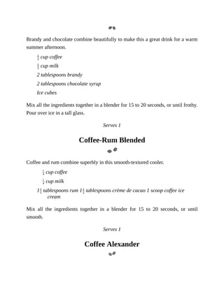 Brandy	and	chocolate	combine	beautifully	to	make	this	a	great	drink	for	a	warm
summer	afternoon.
	cup	coffee
	cup	milk
2	tablespoons	brandy
2	tablespoons	chocolate	syrup
Ice	cubes
Mix	all	the	ingredients	together	in	a	blender	for	15	to	20	seconds,	or	until	frothy.
Pour	over	ice	in	a	tall	glass.
Serves	1
Coffee-Rum	Blended
Coffee	and	rum	combine	superbly	in	this	smooth-textured	cooler.
	cup	coffee
	cup	milk
1 	tablespoons	rum	1 	tablespoons	crème	de	cacao	1	scoop	coffee	ice
cream
Mix	 all	 the	 ingredients	 together	 in	 a	 blender	 for	 15	 to	 20	 seconds,	 or	 until
smooth.
Serves	1
Coffee	Alexander
 