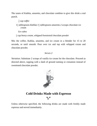 The	tastes	of	Kahlúa,	amaretto,	and	chocolate	combine	to	give	this	drink	a	real
punch.
	cup	coffee
1 	tablespoons	Kahlúa	1 	tablespoons	amaretto	2	scoops	chocolate	ice
cream
Ice	cubes
	cup	heavy	cream,	whipped	Sweetened	chocolate	powder
Mix	 the	 coffee,	 Kahlúa,	 amaretto,	 and	 ice	 cream	 in	 a	 blender	 for	 15	 to	 20
seconds,	 or	 until	 smooth.	 Pour	 over	 ice	 and	 top	 with	 whipped	 cream	 and
chocolate	powder.
Serves	2
Variation:	Substitute	2	scoops	of	vanilla	ice	cream	for	the	chocolate.	Proceed	as
directed	above,	topping	with	a	dash	of	ground	nutmeg	or	cinnamon	instead	of
sweetened	chocolate	powder.
Cold	Drinks	Made	with	Espresso
Unless	 otherwise	 specified,	 the	 following	 drinks	 are	 made	 with	 freshly	 made
espresso	and	served	immediately.
 