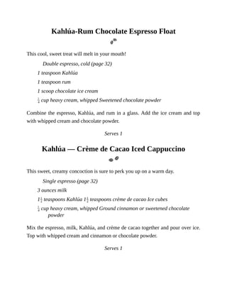 Kahlúa-Rum	Chocolate	Espresso	Float
This	cool,	sweet	treat	will	melt	in	your	mouth!
Double	espresso,	cold	(page	32)
1	teaspoon	Kahlúa
1	teaspoon	rum
1	scoop	chocolate	ice	cream
	cup	heavy	cream,	whipped	Sweetened	chocolate	powder
Combine	the	espresso,	Kahlúa,	and	rum	in	a	glass.	Add	the	ice	cream	and	top
with	whipped	cream	and	chocolate	powder.
Serves	1
Kahlúa	—	Crème	de	Cacao	Iced	Cappuccino
This	sweet,	creamy	concoction	is	sure	to	perk	you	up	on	a	warm	day.
Single	espresso	(page	32)
3	ounces	milk
1 	teaspoons	Kahlúa	1 	teaspoons	crème	de	cacao	Ice	cubes
	cup	heavy	cream,	whipped	Ground	cinnamon	or	sweetened	chocolate
powder
Mix	the	espresso,	milk,	Kahlúa,	and	crème	de	cacao	together	and	pour	over	ice.
Top	with	whipped	cream	and	cinnamon	or	chocolate	powder.
Serves	1
 