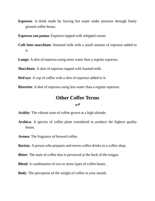 Espresso:	 A	 drink	 made	 by	 forcing	 hot	 water	 under	 pressure	 through	 finely
ground	coffee	beans.
Espresso	con	panna:	Espresso	topped	with	whipped	cream.
Café	latte	macchiato:	Steamed	milk	with	a	small	amount	of	espresso	added	to
it.
Lungo:	A	shot	of	espresso	using	more	water	than	a	regular	espresso.
Macchiato:	A	shot	of	espresso	topped	with	foamed	milk.
Red	eye:	A	cup	of	coffee	with	a	shot	of	espresso	added	to	it.
Ristretto:	A	shot	of	espresso	using	less	water	than	a	regular	espresso.
Other	Coffee	Terms
Acidity:	The	vibrant	taste	of	coffee	grown	at	a	high	altitude.
Arabica:	 A	 species	 of	 coffee	 plant	 considered	 to	 produce	 the	 highest	 quality
beans.
Aroma:	The	fragrance	of	brewed	coffee.
Barista:	A	person	who	prepares	and	serves	coffee	drinks	in	a	coffee	shop.
Bitter:	The	taste	of	coffee	that	is	perceived	at	the	back	of	the	tongue.
Blend:	A	combination	of	two	or	more	types	of	coffee	beans.
Body:	The	perception	of	the	weight	of	coffee	in	your	mouth.
 