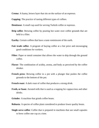 Crema:	A	foamy,	brown	layer	that	sits	on	the	surface	of	an	espresso.
Cupping:	The	practice	of	tasting	different	types	of	coffees.
Demitasse:	A	small	cup	used	for	serving	Turkish	coffee	or	espresso.
Drip	coffee:	Brewing	coffee	by	pouring	hot	water	over	coffee	grounds	that	are
held	in	a	filter.
Earthy:	Certain	coffees	that	have	a	taste	reminiscent	of	the	earth.
Fair	trade	coffee:	A	program	of	buying	coffee	at	a	fair	price	and	encouraging
good	conditions	for	workers.
Filter:	Paper	or	metal	container	that	allows	the	water	to	drip	through	the	ground
coffee.
Flavor:	The	combination	of	acidity,	aroma,	and	body	as	perceived	by	the	coffee
drinker.
French	press:	 Brewing	 coffee	 in	 a	 pot	 with	 a	 plunger	 that	 pushes	 the	 coffee
grounds	to	the	bottom	of	the	pot.
French	roast:	A	dark	roast	of	coffee	that	produces	a	strong	drink.
Froth,	or	foam:	Aerated	milk	that	is	used	as	a	topping	for	cappuccinos	and	other
drinks.
Grinder:	A	machine	that	grinds	coffee	beans.
Robusta:	A	species	of	coffee	plant	considered	to	produce	lower	quality	beans.
Single	serve	coffee:	Coffee	that	is	prepared	in	machines	that	use	small	capsules
to	brew	coffee	one	cup	at	a	time.
 