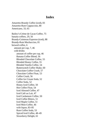 Index
Amaretto-Brandy	Coffee	(iced),	83
Amaretto-Rum	Cappuccino,	80
Americano,	33,	65
Bailey’s-Crème	de	Cacao	Coffee,	75
banana	coffees,	29,	56
Brandy-Cointreau	Espresso	(iced),	88
Brandy-Rum	Mochaccino,	81
brewed	coffee,	6
amount	per	cup,	7,	46
cold	drinks
amount	of	coffee	per	cup,	46
Banana	Coffee	Blend,	56
Blended	Chocolate	Coffee,	55
Blended	Honey	Coffee,	55
Blended	Vanilla	Coffee,	54
Butterscotch	Coffee	Shake,	60
Chocolate-Coffee	Crush,	57
Chocolate	Coffee	Float,	53
Coffee	Crush,	56
Coffee	Ice	Cream	Soda,	52
Coffee	Soda,	52
Honey	Iced	Coffee,	50
Hot	Coffee	Float,	54
Iced	Almond	Coffee,	47
Iced	Café	au	Lait,	47
Iced	Cardamom	Coffee,	50
Iced	Coffee	Bitters,	51
Iced	Maple	Coffee,	51
Iced	Mint	Coffee,	46
with	liquor,	83–85
Rum	Coffee	Soda,	53
Spiced	Iced	Coffee,	48–49
Strawberry	Delight,	61
 