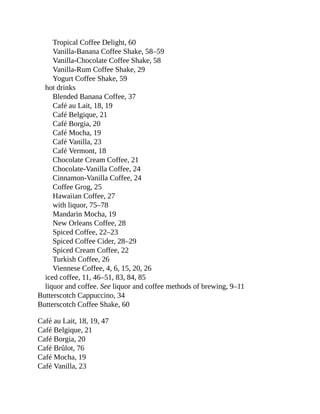 Tropical	Coffee	Delight,	60
Vanilla-Banana	Coffee	Shake,	58–59
Vanilla-Chocolate	Coffee	Shake,	58
Vanilla-Rum	Coffee	Shake,	29
Yogurt	Coffee	Shake,	59
hot	drinks
Blended	Banana	Coffee,	37
Café	au	Lait,	18,	19
Café	Belgique,	21
Café	Borgia,	20
Café	Mocha,	19
Café	Vanilla,	23
Café	Vermont,	18
Chocolate	Cream	Coffee,	21
Chocolate-Vanilla	Coffee,	24
Cinnamon-Vanilla	Coffee,	24
Coffee	Grog,	25
Hawaiian	Coffee,	27
with	liquor,	75–78
Mandarin	Mocha,	19
New	Orleans	Coffee,	28
Spiced	Coffee,	22–23
Spiced	Coffee	Cider,	28–29
Spiced	Cream	Coffee,	22
Turkish	Coffee,	26
Viennese	Coffee,	4,	6,	15,	20,	26
iced	coffee,	11,	46–51,	83,	84,	85
liquor	and	coffee.	See	liquor	and	coffee	methods	of	brewing,	9–11
Butterscotch	Cappuccino,	34
Butterscotch	Coffee	Shake,	60
Café	au	Lait,	18,	19,	47
Café	Belgique,	21
Café	Borgia,	20
Café	Brûlot,	76
Café	Mocha,	19
Café	Vanilla,	23
 